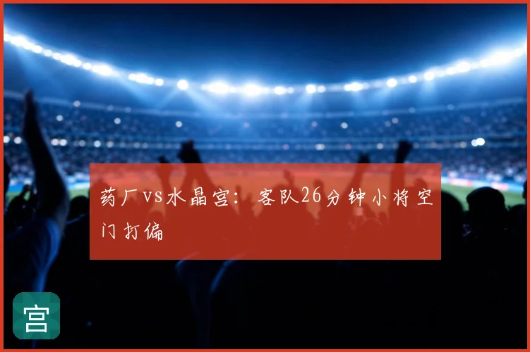 药厂vs水晶宫：客队26分钟小将空门打偏